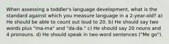 When assessing a toddler's language development, what is the standard against which you measure language in a 2-year-old? a) He should be able to count out loud to 20. b) He should say two words plus "ma-ma" and "da-da." c) He should say 20 nouns and 4 pronouns. d) He should speak in two-word sentences ("Me go").