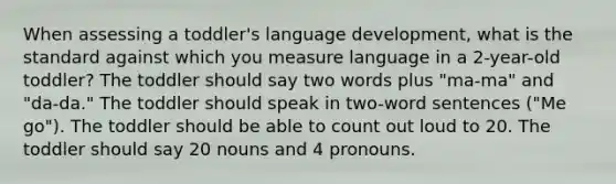 When assessing a toddler's language development, what is the standard against which you measure language in a 2-year-old toddler? The toddler should say two words plus "ma-ma" and "da-da." The toddler should speak in two-word sentences ("Me go"). The toddler should be able to count out loud to 20. The toddler should say 20 nouns and 4 pronouns.