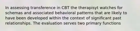 In assessing transference in CBT the therapisyt watches for schemas and associated behavioral patterns that are likely to have been developed within the context of significant past relationships. The evaluation serves two primary functions