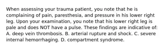 When assessing your trauma​ patient, you note that he is complaining of​ pain, paresthesia, and pressure in his lower right leg. Upon your​ examination, you note that his lower right leg is pale and does NOT have a pulse. These findings are indicative​ of: A. deep vein thrombosis. B. arterial rupture and shock. C. severe internal hemorrhaging. D. compartment syndrome.