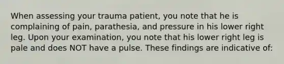 When assessing your trauma​ patient, you note that he is complaining of​ pain, parathesia, and pressure in his lower right leg. Upon your​ examination, you note that his lower right leg is pale and does NOT have a pulse. These findings are indicative​ of: