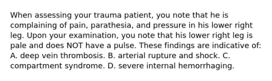 When assessing your trauma​ patient, you note that he is complaining of​ pain, parathesia, and pressure in his lower right leg. Upon your​ examination, you note that his lower right leg is pale and does NOT have a pulse. These findings are indicative​ of: A. deep vein thrombosis. B. arterial rupture and shock. C. compartment syndrome. D. severe internal hemorrhaging.