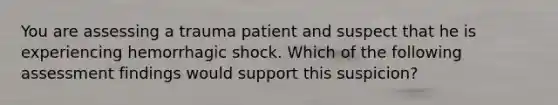 You are assessing a trauma patient and suspect that he is experiencing hemorrhagic shock. Which of the following assessment findings would support this suspicion?