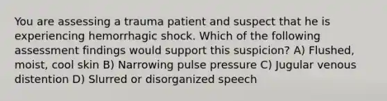 You are assessing a trauma patient and suspect that he is experiencing hemorrhagic shock. Which of the following assessment findings would support this suspicion? A) Flushed, moist, cool skin B) Narrowing pulse pressure C) Jugular venous distention D) Slurred or disorganized speech