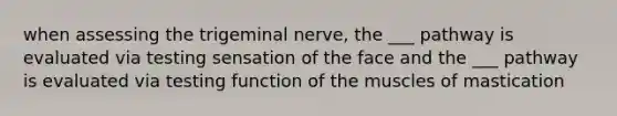 when assessing the trigeminal nerve, the ___ pathway is evaluated via testing sensation of the face and the ___ pathway is evaluated via testing function of the muscles of mastication