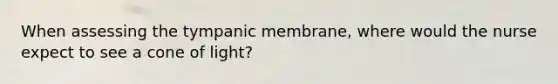 When assessing the tympanic membrane, where would the nurse expect to see a cone of light?