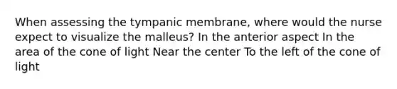 When assessing the tympanic membrane, where would the nurse expect to visualize the malleus? In the anterior aspect In the area of the cone of light Near the center To the left of the cone of light