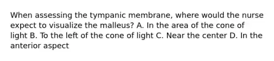 When assessing the tympanic membrane, where would the nurse expect to visualize the malleus? A. In the area of the cone of light B. To the left of the cone of light C. Near the center D. In the anterior aspect