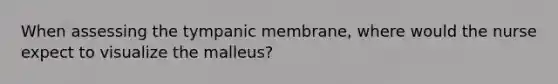 When assessing the tympanic membrane, where would the nurse expect to visualize the malleus?