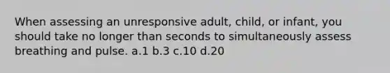 When assessing an unresponsive adult, child, or infant, you should take no longer than seconds to simultaneously assess breathing and pulse. a.1 b.3 c.10 d.20