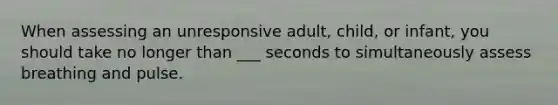 When assessing an unresponsive adult, child, or infant, you should take no longer than ___ seconds to simultaneously assess breathing and pulse.