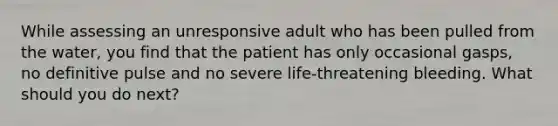 While assessing an unresponsive adult who has been pulled from the water, you find that the patient has only occasional gasps, no definitive pulse and no severe life-threatening bleeding. What should you do next?