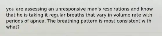 you are assessing an unresponsive man's respirations and know that he is taking it regular breaths that vary in volume rate with periods of apnea. The breathing pattern is most consistent with what?