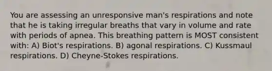 You are assessing an unresponsive man's respirations and note that he is taking irregular breaths that vary in volume and rate with periods of apnea. This breathing pattern is MOST consistent with: A) Biot's respirations. B) agonal respirations. C) Kussmaul respirations. D) Cheyne-Stokes respirations.