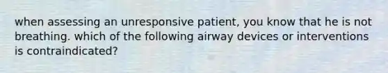 when assessing an unresponsive patient, you know that he is not breathing. which of the following airway devices or interventions is contraindicated?