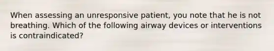 When assessing an unresponsive patient, you note that he is not breathing. Which of the following airway devices or interventions is contraindicated?