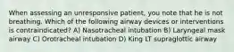 When assessing an unresponsive patient, you note that he is not breathing. Which of the following airway devices or interventions is contraindicated? A) Nasotracheal intubation B) Laryngeal mask airway C) Orotracheal intubation D) King LT supraglottic airway