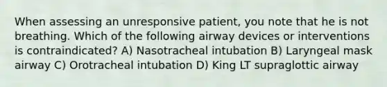 When assessing an unresponsive patient, you note that he is not breathing. Which of the following airway devices or interventions is contraindicated? A) Nasotracheal intubation B) Laryngeal mask airway C) Orotracheal intubation D) King LT supraglottic airway