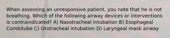 When assessing an unresponsive patient, you note that he is not breathing. Which of the following airway devices or interventions is contraindicated? A) Nasotracheal intubation B) Esophageal Combitube C) Orotracheal intubation D) Laryngeal mask airway