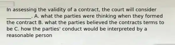 In assessing the validity of a contract, the court will consider __________. A. what the parties were thinking when they formed the contract B. what the parties believed the contracts terms to be C. how the parties' conduct would be interpreted by a reasonable person