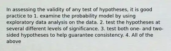 In assessing the validity of any test of hypotheses, it is good practice to 1. examine the probability model by using exploratory data analysis on the data. 2. test the hypotheses at several different levels of significance. 3. test both one- and two-sided hypotheses to help guarantee consistency. 4. All of the above