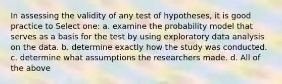 In assessing the validity of any test of hypotheses, it is good practice to Select one: a. examine the probability model that serves as a basis for the test by using exploratory data analysis on the data. b. determine exactly how the study was conducted. c. determine what assumptions the researchers made. d. All of the above