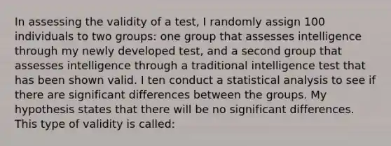 In assessing the validity of a test, I randomly assign 100 individuals to two groups: one group that assesses intelligence through my newly developed test, and a second group that assesses intelligence through a traditional intelligence test that has been shown valid. I ten conduct a statistical analysis to see if there are significant differences between the groups. My hypothesis states that there will be no significant differences. This type of validity is called: