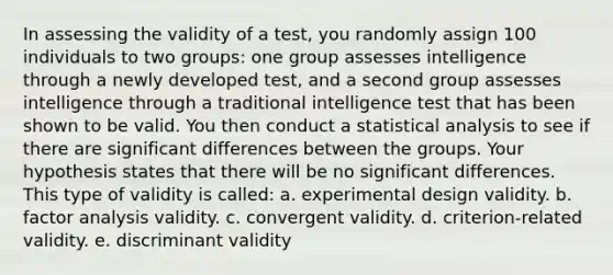 In assessing the validity of a test, you randomly assign 100 individuals to two groups: one group assesses intelligence through a newly developed test, and a second group assesses intelligence through a traditional intelligence test that has been shown to be valid. You then conduct a statistical analysis to see if there are significant differences between the groups. Your hypothesis states that there will be no significant differences. This type of validity is called: a. experimental design validity. b. factor analysis validity. c. convergent validity. d. criterion-related validity. e. discriminant validity