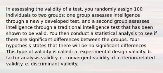 In assessing the validity of a test, you randomly assign 100 individuals to two groups: one group assesses intelligence through a newly developed test, and a second group assesses intelligence through a traditional intelligence test that has been shown to be valid. You then conduct a statistical analysis to see if there are significant differences between the groups. Your hypothesis states that there will be no significant differences. This type of validity is called: a. experimental design validity. b. factor analysis validity. c. convergent validity. d. criterion-related validity. e. discriminant validity.