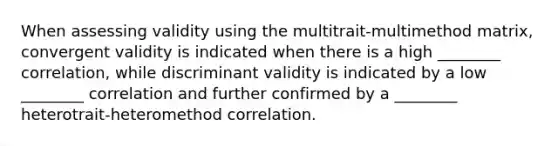 When assessing validity using the multitrait-multimethod matrix, convergent validity is indicated when there is a high ________ correlation, while discriminant validity is indicated by a low ________ correlation and further confirmed by a ________ heterotrait-heteromethod correlation.