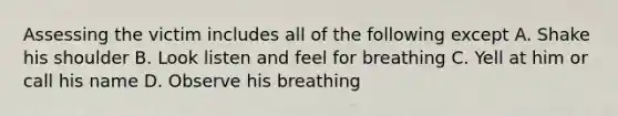 Assessing the victim includes all of the following except A. Shake his shoulder B. Look listen and feel for breathing C. Yell at him or call his name D. Observe his breathing