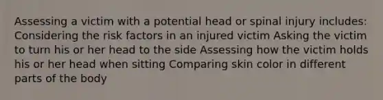 Assessing a victim with a potential head or spinal injury includes: Considering the risk factors in an injured victim Asking the victim to turn his or her head to the side Assessing how the victim holds his or her head when sitting Comparing skin color in different parts of the body