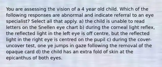 You are assessing the vision of a 4 year old child. Which of the following responses are abnormal and indicate referral to an eye specialist? Select all that apply. a) the child is unable to read letters on the Snellen eye chart b) during the corneal light reflex, the reflected light in the left eye is off centre, but the reflected light in the right eye is centred on the pupil c) during the cover-uncover test, one ye jumps in gaze following the removal of the opaque card d) the child has an extra fold of skin at the epicanthus of both eyes.