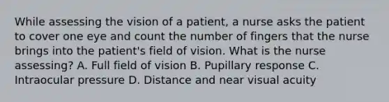 While assessing the vision of a patient, a nurse asks the patient to cover one eye and count the number of fingers that the nurse brings into the patient's field of vision. What is the nurse assessing? A. Full field of vision B. Pupillary response C. Intraocular pressure D. Distance and near visual acuity