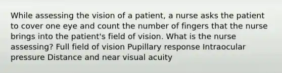 While assessing the vision of a patient, a nurse asks the patient to cover one eye and count the number of fingers that the nurse brings into the patient's field of vision. What is the nurse assessing? Full field of vision Pupillary response Intraocular pressure Distance and near visual acuity