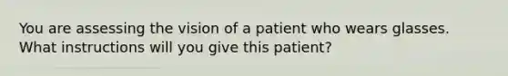 You are assessing the vision of a patient who wears glasses. What instructions will you give this patient?