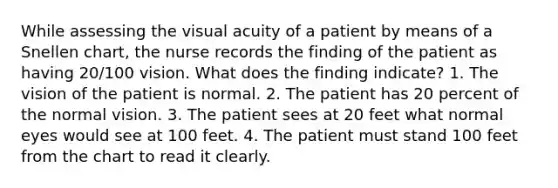 While assessing the visual acuity of a patient by means of a Snellen chart, the nurse records the finding of the patient as having 20/100 vision. What does the finding indicate? 1. The vision of the patient is normal. 2. The patient has 20 percent of the normal vision. 3. The patient sees at 20 feet what normal eyes would see at 100 feet. 4. The patient must stand 100 feet from the chart to read it clearly.