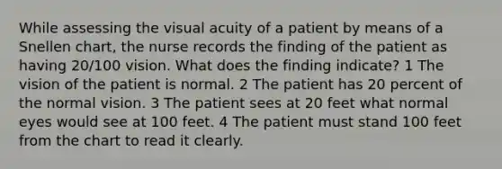 While assessing the visual acuity of a patient by means of a Snellen chart, the nurse records the finding of the patient as having 20/100 vision. What does the finding indicate? 1 The vision of the patient is normal. 2 The patient has 20 percent of the normal vision. 3 The patient sees at 20 feet what normal eyes would see at 100 feet. 4 The patient must stand 100 feet from the chart to read it clearly.