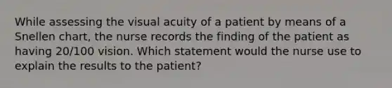 While assessing the visual acuity of a patient by means of a Snellen chart, the nurse records the finding of the patient as having 20/100 vision. Which statement would the nurse use to explain the results to the patient?