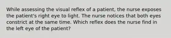 While assessing the visual reflex of a patient, the nurse exposes the patient's right eye to light. The nurse notices that both eyes constrict at the same time. Which reflex does the nurse find in the left eye of the patient?