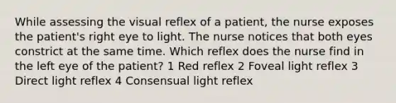 While assessing the visual reflex of a patient, the nurse exposes the patient's right eye to light. The nurse notices that both eyes constrict at the same time. Which reflex does the nurse find in the left eye of the patient? 1 Red reflex 2 Foveal light reflex 3 Direct light reflex 4 Consensual light reflex