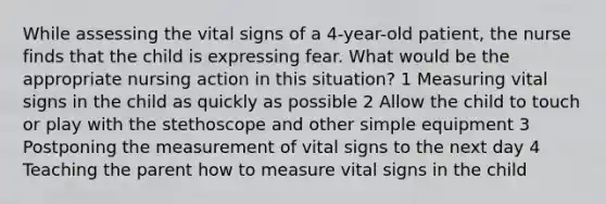 While assessing the vital signs of a 4-year-old patient, the nurse finds that the child is expressing fear. What would be the appropriate nursing action in this situation? 1 Measuring vital signs in the child as quickly as possible 2 Allow the child to touch or play with the stethoscope and other simple equipment 3 Postponing the measurement of vital signs to the next day 4 Teaching the parent how to measure vital signs in the child