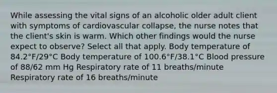 While assessing the vital signs of an alcoholic older adult client with symptoms of cardiovascular collapse, the nurse notes that the client's skin is warm. Which other findings would the nurse expect to observe? Select all that apply. Body temperature of 84.2°F/29°C Body temperature of 100.6°F/38.1°C Blood pressure of 88/62 mm Hg Respiratory rate of 11 breaths/minute Respiratory rate of 16 breaths/minute