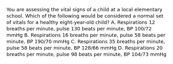 You are assessing the vital signs of a child at a local elementary school. Which of the following would be considered a normal set of vitals for a healthy eight-year-old child? A. Respirations 12 breaths per minute, pulse 130 beats per minute, BP 100/72 mmHg B. Respirations 16 breaths per minute, pulse 58 beats per minute, BP 190/70 mmHg C. Respirations 35 breaths per minute, pulse 58 beats per minute, BP 128/66 mmHg D. Respirations 20 breaths per minute, pulse 98 beats per minute, BP 104/73 mmHg