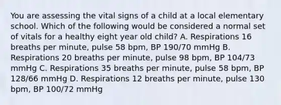 You are assessing the vital signs of a child at a local elementary school. Which of the following would be considered a normal set of vitals for a healthy eight year old child? A. Respirations 16 breaths per minute, pulse 58 bpm, BP 190/70 mmHg B. Respirations 20 breaths per minute, pulse 98 bpm, BP 104/73 mmHg C. Respirations 35 breaths per minute, pulse 58 bpm, BP 128/66 mmHg D. Respirations 12 breaths per minute, pulse 130 bpm, BP 100/72 mmHg