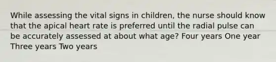 While assessing the vital signs in children, the nurse should know that the apical heart rate is preferred until the radial pulse can be accurately assessed at about what age? Four years One year Three years Two years