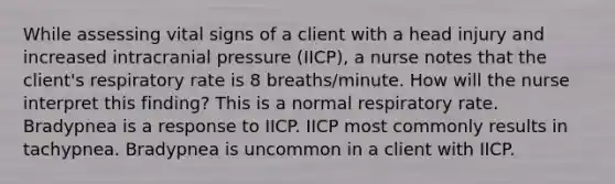 While assessing vital signs of a client with a head injury and increased intracranial pressure (IICP), a nurse notes that the client's respiratory rate is 8 breaths/minute. How will the nurse interpret this finding? This is a normal respiratory rate. Bradypnea is a response to IICP. IICP most commonly results in tachypnea. Bradypnea is uncommon in a client with IICP.