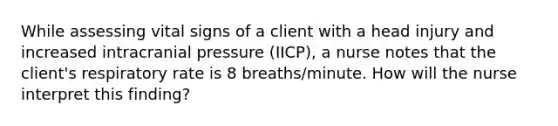 While assessing vital signs of a client with a head injury and increased intracranial pressure (IICP), a nurse notes that the client's respiratory rate is 8 breaths/minute. How will the nurse interpret this finding?