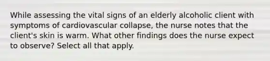 While assessing the vital signs of an elderly alcoholic client with symptoms of cardiovascular collapse, the nurse notes that the client's skin is warm. What other findings does the nurse expect to observe? Select all that apply.