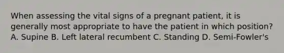 When assessing the vital signs of a pregnant​ patient, it is generally most appropriate to have the patient in which​ position? A. Supine B. Left lateral recumbent C. Standing D. Semi-Fowler's